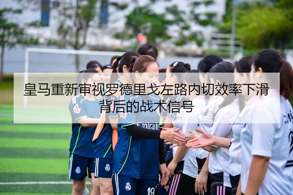 皇马重新审视罗德里戈左路内切效率下滑背后的战术信号