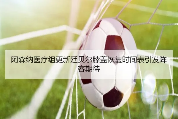 阿森纳医疗组更新廷贝尔膝盖恢复时间表引发阵容期待