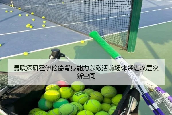 曼联深研霍伊伦德背身能力以激活前场体系进攻层次新空间