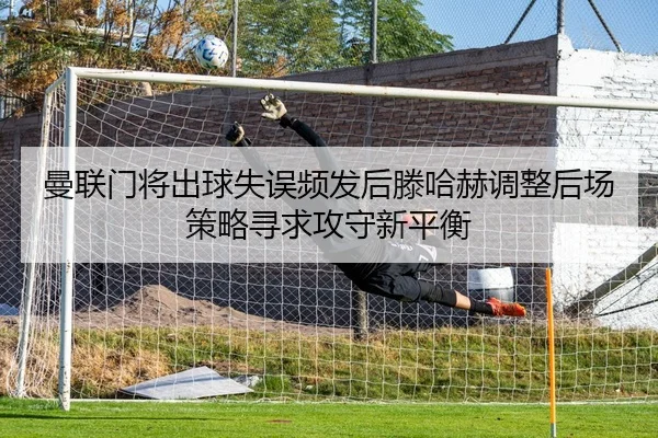 曼联门将出球失误频发后滕哈赫调整后场策略寻求攻守新平衡